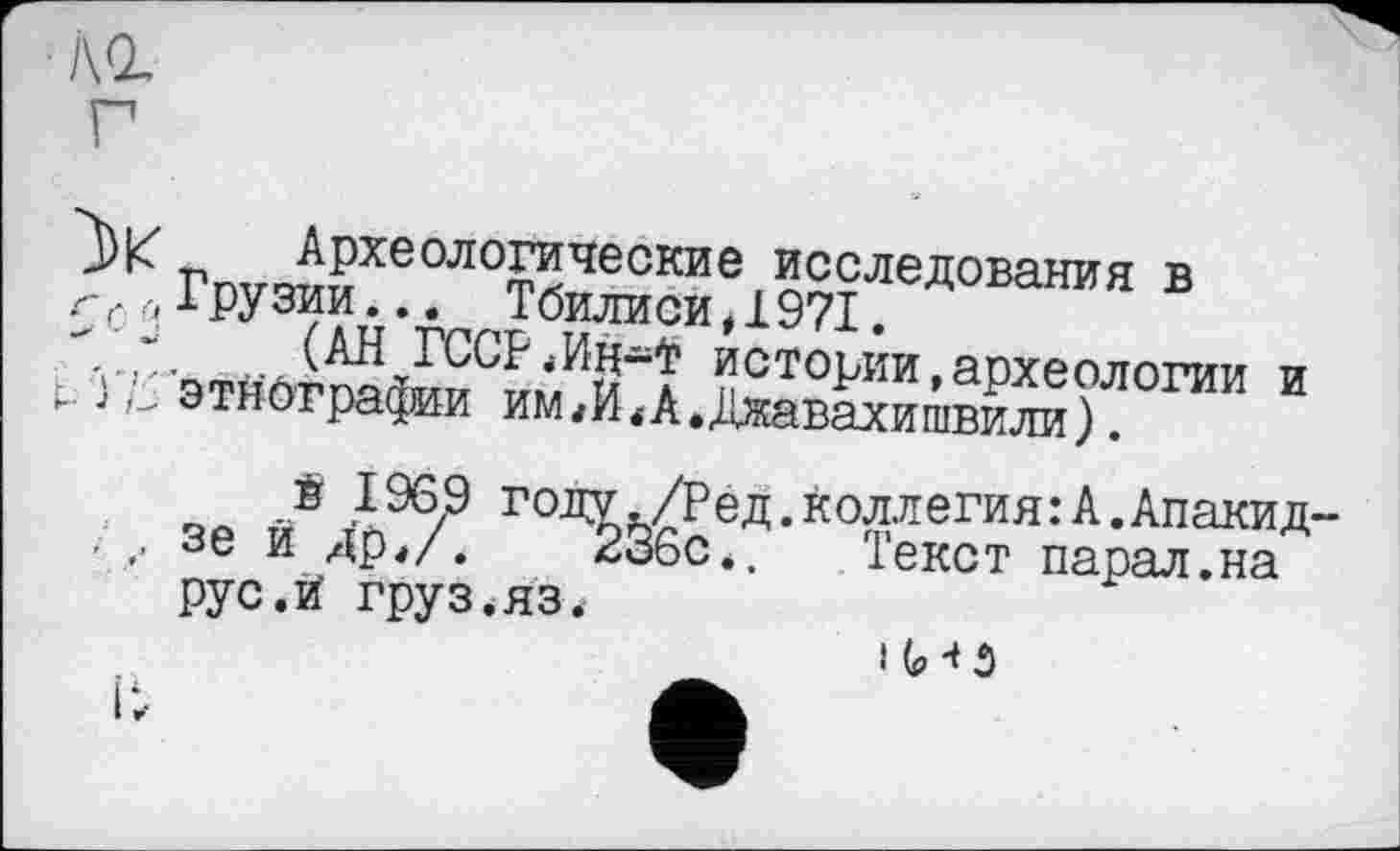 ﻿і\г
г
_ Археологические исследования в
г, ..Грузии... Тбилиси Д 971.
" ът»a-а ХГССГ 'истории, археологии и i.. Ј этнографии имА.Джавахишвили).
é 1969 году,/Ред.коллегия:А.Апакид-. ,, зе й Apt/.	236с*. Текст парал.на
рус.й груз.яз.
і (ИЗ